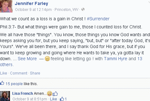 [Ex-high school classmate Jennifer makes rant on Facebook:
What we count as a loss is a gain in christ!  #Surrender
Phil.3:7- But what things were gain to me, those I counted loss for Christ.
We all have those 'things.'  You know, those things you know god wants and keeps asking for, but you keep saying 'but, but' or 'after today god, it's yours.'  We've all been there, and I say thank god for his grace, but if you want to keep growing and growing where he wants to take ya ya gotta lay t down. Feeling like letting go! with Tammi and 13 others.  Lisa says:  Amen]